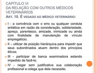 CAPÍTULO VI
DA RELAÇÃO COM OUTROS MÉDICOS
VETERINÁRIOS
ART. 10. É VEDADO AO MÉDICO VETERINÁRIO:
 I - a conivência com o erro ou qualquer conduta
antiética em razão da consideração, solidariedade,
apreço, parentesco, amizade, inimizade ou ainda
com finalidade de manutenção de vínculo
empregatício;
 II – utilizar de posição hierárquica para impedir que
seus subordinados atuem dentro dos princípios
éticos;
 III - participar de banca examinadora estando
impedido de fazê-lo;
 IV - negar sem justificativa sua colaboração
profissional a colega que dela necessite;
 