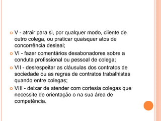  V - atrair para si, por qualquer modo, cliente de
outro colega, ou praticar quaisquer atos de
concorrência desleal;
 VI - fazer comentários desabonadores sobre a
conduta profissional ou pessoal de colega;
 VII - desrespeitar as cláusulas dos contratos de
sociedade ou as regras de contratos trabalhistas
quando entre colegas;
 VIII - deixar de atender com cortesia colegas que
necessite de orientação o na sua área de
competência.
 