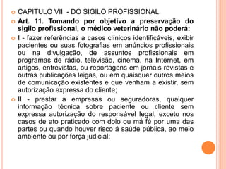  CAPITULO VII - DO SIGILO PROFISSIONAL
 Art. 11. Tomando por objetivo a preservação do
sigilo profissional, o médico veterinário não poderá:
 I - fazer referências a casos clínicos identificáveis, exibir
pacientes ou suas fotografias em anúncios profissionais
ou na divulgação, de assuntos profissionais em
programas de rádio, televisão, cinema, na Internet, em
artigos, entrevistas, ou reportagens em jornais revistas e
outras publicações leigas, ou em quaisquer outros meios
de comunicação existentes e que venham a existir, sem
autorização expressa do cliente;
 II - prestar a empresas ou seguradoras, qualquer
informação técnica sobre paciente ou cliente sem
expressa autorização do responsável legal, exceto nos
casos de ato praticado com dolo ou má fé por uma das
partes ou quando houver risco á saúde pública, ao meio
ambiente ou por força judicial;
 