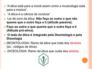  “A ética está para a moral assim como a musicologia está
para a música”.
 “A ética é a ciência da conduta”.
 Lei de ouro da ética: Não faça ao outro o que não
queres que o outro faça a ti (atitude passiva).
 Faça ao outro o que queres que o outro faça a ti
(Atitude pró-ativa).
 O todo da ética é integrado pela Deontologia e pela
Diceologia
 DEONTOLOGIA: Ramo da ética que trata dos deveres
(ex.: códigos de ética).
 DICEOLOGIA: Ramo da ética que cuida dos direitos.
 