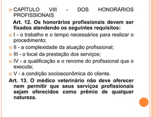  CAPÍTULO VIII - DOS HONORÀRIOS
PROFISSIONAIS
Art. 12. Os honorários profissionais devem ser
fixados atendendo os seguintes requisitos:
 I - o trabalho e o tempo necessários para realizar o
procedimento;
 II - a complexidade da atuação profissional;
 III - o local da prestação dos serviços;
 IV - a qualificação e o renome do profissional que o
executa;
 V - a condição socioeconômica do cliente.
Art. 13. O médico veterinário não deve oferecer
nem permitir que seus serviços profissionais
sejam oferecidos como prêmio de qualquer
natureza.
 