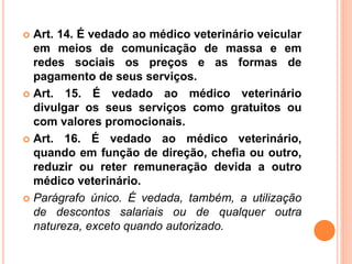  Art. 14. É vedado ao médico veterinário veicular
em meios de comunicação de massa e em
redes sociais os preços e as formas de
pagamento de seus serviços.
 Art. 15. É vedado ao médico veterinário
divulgar os seus serviços como gratuitos ou
com valores promocionais.
 Art. 16. É vedado ao médico veterinário,
quando em função de direção, chefia ou outro,
reduzir ou reter remuneração devida a outro
médico veterinário.
 Parágrafo único. É vedada, também, a utilização
de descontos salariais ou de qualquer outra
natureza, exceto quando autorizado.
 