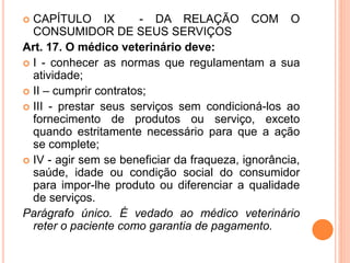  CAPÍTULO IX - DA RELAÇÃO COM O
CONSUMIDOR DE SEUS SERVIÇOS
Art. 17. O médico veterinário deve:
 I - conhecer as normas que regulamentam a sua
atividade;
 II – cumprir contratos;
 III - prestar seus serviços sem condicioná-los ao
fornecimento de produtos ou serviço, exceto
quando estritamente necessário para que a ação
se complete;
 IV - agir sem se beneficiar da fraqueza, ignorância,
saúde, idade ou condição social do consumidor
para impor-lhe produto ou diferenciar a qualidade
de serviços.
Parágrafo único. É vedado ao médico veterinário
reter o paciente como garantia de pagamento.
 