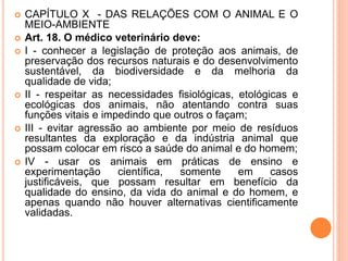  CAPÍTULO X - DAS RELAÇÕES COM O ANIMAL E O
MEIO-AMBIENTE
 Art. 18. O médico veterinário deve:
 I - conhecer a legislação de proteção aos animais, de
preservação dos recursos naturais e do desenvolvimento
sustentável, da biodiversidade e da melhoria da
qualidade de vida;
 II - respeitar as necessidades fisiológicas, etológicas e
ecológicas dos animais, não atentando contra suas
funções vitais e impedindo que outros o façam;
 III - evitar agressão ao ambiente por meio de resíduos
resultantes da exploração e da indústria animal que
possam colocar em risco a saúde do animal e do homem;
 IV - usar os animais em práticas de ensino e
experimentação científica, somente em casos
justificáveis, que possam resultar em benefício da
qualidade do ensino, da vida do animal e do homem, e
apenas quando não houver alternativas cientificamente
validadas.
 