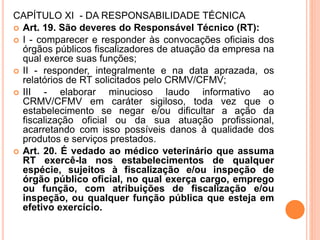 CAPÍTULO XI - DA RESPONSABILIDADE TÉCNICA
 Art. 19. São deveres do Responsável Técnico (RT):
 I - comparecer e responder às convocações oficiais dos
órgãos públicos fiscalizadores de atuação da empresa na
qual exerce suas funções;
 II - responder, integralmente e na data aprazada, os
relatórios de RT solicitados pelo CRMV/CFMV;
 III - elaborar minucioso laudo informativo ao
CRMV/CFMV em caráter sigiloso, toda vez que o
estabelecimento se negar e/ou dificultar a ação da
fiscalização oficial ou da sua atuação profissional,
acarretando com isso possíveis danos à qualidade dos
produtos e serviços prestados.
 Art. 20. É vedado ao médico veterinário que assuma
RT exercê-la nos estabelecimentos de qualquer
espécie, sujeitos à fiscalização e/ou inspeção de
órgão público oficial, no qual exerça cargo, emprego
ou função, com atribuições de fiscalização e/ou
inspeção, ou qualquer função pública que esteja em
efetivo exercício.
 