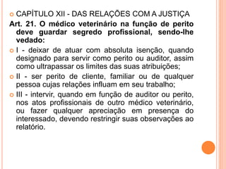  CAPÍTULO XII - DAS RELAÇÕES COM A JUSTIÇA
Art. 21. O médico veterinário na função de perito
deve guardar segredo profissional, sendo-lhe
vedado:
 I - deixar de atuar com absoluta isenção, quando
designado para servir como perito ou auditor, assim
como ultrapassar os limites das suas atribuições;
 II - ser perito de cliente, familiar ou de qualquer
pessoa cujas relações influam em seu trabalho;
 III - intervir, quando em função de auditor ou perito,
nos atos profissionais de outro médico veterinário,
ou fazer qualquer apreciação em presença do
interessado, devendo restringir suas observações ao
relatório.
 