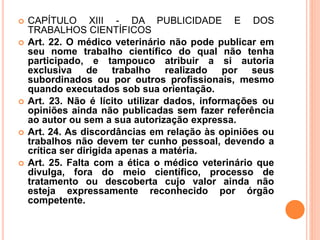  CAPÍTULO XIII - DA PUBLICIDADE E DOS
TRABALHOS CIENTÍFICOS
 Art. 22. O médico veterinário não pode publicar em
seu nome trabalho científico do qual não tenha
participado, e tampouco atribuir a si autoria
exclusiva de trabalho realizado por seus
subordinados ou por outros profissionais, mesmo
quando executados sob sua orientação.
 Art. 23. Não é lícito utilizar dados, informações ou
opiniões ainda não publicadas sem fazer referência
ao autor ou sem a sua autorização expressa.
 Art. 24. As discordâncias em relação às opiniões ou
trabalhos não devem ter cunho pessoal, devendo a
crítica ser dirigida apenas a matéria.
 Art. 25. Falta com a ética o médico veterinário que
divulga, fora do meio científico, processo de
tratamento ou descoberta cujo valor ainda não
esteja expressamente reconhecido por órgão
competente.
 