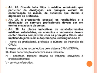  Art. 26. Comete falta ética o médico veterinário que
participar da divulgação, em qualquer veículo de
comunicação de massa, de assuntos que afetem a
dignidade da profissão.
 Art. 27. A propaganda pessoal, os receituários e a
divulgação de serviços profissionais devem ser em
termos elevados e discretos.
 Art. 28. As placas indicativas de estabelecimentos
médicos veterinários, os anúncios e impressos devem
conter dizeres compatíveis com os princípios éticos, não
implicando jamais em autopromoção, restringindo-se a:
I - nome do profissional, profissão e número de inscrição do
CRMV;
II - especialidades reconhecidas pelo sistema CFMV/CRMVs;
III - título de formação acadêmica mais relevante;
IV - endereço, telefone, horário de trabalho, convênios e
credenciamentos;
V - serviços oferecidos.
 