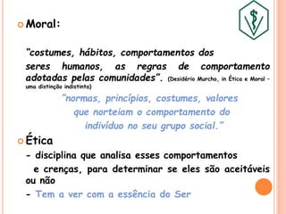  Moral:
“costumes, hábitos, comportamentos dos
seres humanos, as regras de comportamento
adotadas pelas comunidades”. (Desidério Murcho, in Ética e Moral –
uma distinção indistinta)
”normas, princípios, costumes, valores
que norteiam o comportamento do
indivíduo no seu grupo social.”
 Ética
- disciplina que analisa esses comportamentos
e crenças, para determinar se eles são aceitáveis
ou não
- Tem a ver com a essência do Ser
 