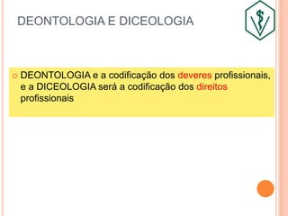 DEONTOLOGIA E DICEOLOGIA
 DEONTOLOGIA e a codificação dos deveres profissionais,
e a DICEOLOGIA será a codificação dos direitos
profissionais
 