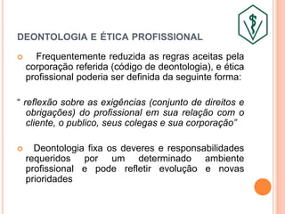 DEONTOLOGIA E ÉTICA PROFISSIONAL
 Frequentemente reduzida as regras aceitas pela
corporação referida (código de deontologia), e ética
profissional poderia ser definida da seguinte forma:
“ reflexão sobre as exigências (conjunto de direitos e
obrigações) do profissional em sua relação com o
cliente, o publico, seus colegas e sua corporação”
 Deontologia fixa os deveres e responsabilidades
requeridos por um determinado ambiente
profissional e pode refletir evolução e novas
prioridades
 