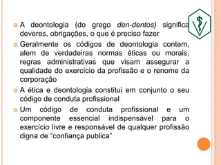  A deontologia (do grego den-dentos) significa
deveres, obrigações, o que é preciso fazer
 Geralmente os códigos de deontologia contem,
alem de verdadeiras normas éticas ou morais,
regras administrativas que visam assegurar a
qualidade do exercício da profissão e o renome da
corporação
 A ética e deontologia constitui em conjunto o seu
código de conduta profissional
 Um código de conduta profissional e um
componente essencial indispensável para o
exercício livre e responsável de qualquer profissão
digna de “confiança publica”
 