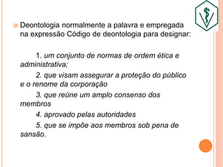  Deontologia normalmente a palavra e empregada
na expressão Código de deontologia para designar:
1. um conjunto de normas de ordem ética e
administrativa;
2. que visam assegurar a proteção do público
e o renome da corporação
3. que reúne um amplo consenso dos
membros
4. aprovado pelas autoridades
5. que se impõe aos membros sob pena de
sansão.
 