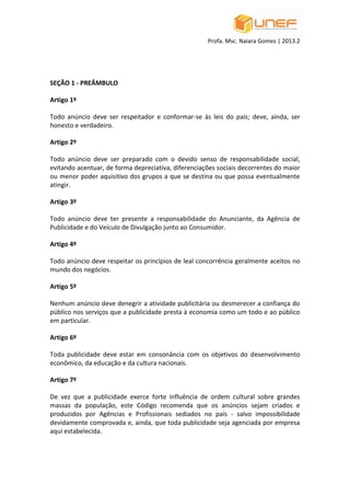 Profa. Msc. Naiara Gomes | 2013.2
SEÇÃO 1 - PREÂMBULO
Artigo 1º
Todo anúncio deve ser respeitador e conformar-se às leis do país; deve, ainda, ser
honesto e verdadeiro.
Artigo 2º
Todo anúncio deve ser preparado com o devido senso de responsabilidade social,
evitando acentuar, de forma depreciativa, diferenciações sociais decorrentes do maior
ou menor poder aquisitivo dos grupos a que se destina ou que possa eventualmente
atingir.
Artigo 3º
Todo anúncio deve ter presente a responsabilidade do Anunciante, da Agência de
Publicidade e do Veículo de Divulgação junto ao Consumidor.
Artigo 4º
Todo anúncio deve respeitar os princípios de leal concorrência geralmente aceitos no
mundo dos negócios.
Artigo 5º
Nenhum anúncio deve denegrir a atividade publicitária ou desmerecer a confiança do
público nos serviços que a publicidade presta à economia como um todo e ao público
em particular.
Artigo 6º
Toda publicidade deve estar em consonância com os objetivos do desenvolvimento
econômico, da educação e da cultura nacionais.
Artigo 7º
De vez que a publicidade exerce forte influência de ordem cultural sobre grandes
massas da população, este Código recomenda que os anúncios sejam criados e
produzidos por Agências e Profissionais sediados no país - salvo impossibilidade
devidamente comprovada e, ainda, que toda publicidade seja agenciada por empresa
aqui estabelecida.
 