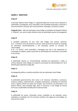 Profa. Msc. Naiara Gomes | 2013.2
SEÇÃO 2 - OBJETIVOS
Artigo 8º
O principal objetivo deste Código é a regulamentação das normas éticas aplicáveis à
publicidade e propaganda, assim entendidas como atividades destinadas a estimular o
consumo de bens e serviços, bem como promover instituições, conceitos ou idéias.
Parágrafo único – Não são capituladas neste Código as atividades de Relações Públicas
e “Publicity”, por serem ambas distintas tanto da publicidade quanto da propaganda.
Artigo 9º
A atividade publicitária de que trata este Código será sempre ostensiva.
§ 1o – A alusão à marca de produto ou serviço, razão social do anunciante ou emprego
de elementos reconhecidamente a ele associados atende ao princípio da
ostensividade.
§ 2o – O “teaser”, assim entendida a mensagem que visa a criar expectativa ou
curiosidade no público, poderá prescindir da identificação do anunciante, do produto
ou do serviço.
Artigo 10
A publicidade indireta ou “merchandising” submeter-se-á igualmente a todas as
normas dispostas neste Código, em especial os princípios de ostensividade (art. 9o) e
identificação publicitária (artigo 28).
Artigo 11
A propaganda política e a político-partidária não são capituladas neste Código.
Artigo 12
A publicidade governamental, bem como a de empresas subsidiárias, autarquias,
empresas públicas, departamentos, entidades paraestatais, sociedades de economia
mista e agentes oficiais da União, dos Estados, dos Territórios, dos Municípios e do
Distrito Federal, salvo proibição legal, deve se conformar a este Código da mesma
forma que a publicidade realizada pela iniciativa privada.
Artigo 13
A publicidade de causas, instituições sociais, fundações ou de quaisquer outras
atividades ou entidades sem fins lucrativos também será regida por este Código, em
tudo que lhe couber.
 