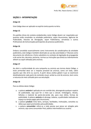 Profa. Msc. Naiara Gomes | 2013.2
SEÇÃO 3 - INTERPRETAÇÃO
Artigo 14
Este Código deve ser aplicado no espírito tanto quanto na letra.
Artigo 15
Os padrões éticos de conduta estabelecidos neste Código devem ser respeitados por
quantos estão envolvidos na atividade publicitária, sejam Anunciantes, Agências de
Publicidade, Veículos de Divulgação, sejam Publicitários, Jornalistas e outros
Profissionais de Comunicação participantes do processo publicitário.
Artigo 16
Embora concebido essencialmente como instrumento de autodisciplina da atividade
publicitária, este Código é também destinado ao uso das autoridades e Tribunais como
documento de referência e fonte subsidiária no contexto da legislação da propaganda
e de outras leis, decretos, portarias, normas ou instruções que direta ou indiretamente
afetem ou sejam afetadas pelo anúncio.
Artigo 17
Ao aferir a conformidade de uma campanha ou anúncio aos termos deste Código, o
teste primordial deve ser o impacto provável do anúncio, como um todo, sobre
aqueles que irão vê-lo ou ouvi-lo. A partir dessa análise global é que se examinará
detalhadamente cada parte do conteúdo visual, verbal ou oral do anúncio, bem como
a natureza do meio utilizado para sua veiculação.
Artigo 18
Para os efeitos deste Código:
a. a palavra anúncio é aplicada em seu sentido lato, abrangendo qualquer espécie
de publicidade, seja qual for o meio que a veicule. Embalagens, rótulos,
folhetos e material de ponto-de-venda são, para esse efeito, formas de
publicidade. A palavra anúncio só abrange, todavia, a publicidade realizada em
espaço ou tempo pagos pelo Anunciante;
b. a palavra produto inclui bens, serviços, facilidades, instituições, conceitos ou
idéias que sejam promovidos pela publicidade;
c. a palavra consumidor refere-se a toda pessoa que possa ser atingida pelo
anúncio, seja como consumidor final, público intermediário ou usuário.
 