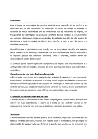 Fornecedor

Para a Renner os fornecedores são parceiros estratégicos na realização de seu negócio e se
constituem em um elo fundamental na sustentação da cadeia de valores da empresa. A
qualidade da relação estabelecida com os fornecedores, que se fundamenta no respeito, na
transparência das informações, no apoio para a melhoria de seus processos e no cumprimento
dos contratos estabelecidos, resulta em um produto de qualidade, que além do valor tangível de
atendimento a uma necessidade do cliente, leva, também, a eles, o valor da marca e a
identidade da empresa.

Os critérios para o estabelecimento da relação com os fornecedores vão além dos aspectos
preço, produto e prazo de entrega, uma vez que hoje as condições em que eles são produzidos e
os impactos gerados nas dimensões econômica, social e ambiental, também devem ser
considerados na escolha do fornecedor.

As condutas que se seguem expressam o compromisso da empresa com seus fornecedores e a
contrapartida destes em relação à empresa, de forma que ela possa efetivar sua gestão ética e
sustentável.

Cumprimento de Leis e dos Contratos Comerciais
A Renner exige que todos os fornecedores atendam as legislações vigentes no campo ambiental,
fiscal/tributário e trabalhista e respeitem os acordos junto à empresa estabelecidos nos contratos
comerciais conforme explicitado no seu processo de contratação, e reserva-se o direito de não
contratar serviços, não estabelecer relacionamento comercial ou, mesmo, romper o contrato com
fornecedores que não atendam a esses critérios, sem prejuízo algum para a empresa.


Exploração do trabalho infantil ou escravo
A Renner assume o compromisso de não admitir a exploração do trabalho infantil e/ou trabalho
escravo em suas dependências, e reserva-se o direito de não contratar serviços ou ter
relacionamento comercial com empresas, entidades ou instituições que adotem essa prática.



Igualdade
A Renner estabelece as mais elevadas práticas éticas na seleção, negociação e administração de
todas as atividades comerciais, tratando com respeito todos os fornecedores, sem privilégios ou
discriminação de qualquer natureza, de forma a garantir que aqueles que se encontrem em
                                                                                               11
 