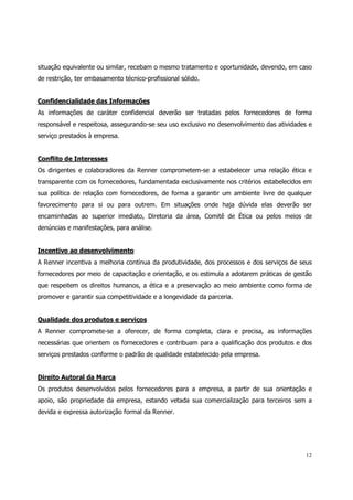 situação equivalente ou similar, recebam o mesmo tratamento e oportunidade, devendo, em caso
de restrição, ter embasamento técnico-profissional sólido.


Confidencialidade das Informações
As informações de caráter confidencial deverão ser tratadas pelos fornecedores de forma
responsável e respeitosa, assegurando-se seu uso exclusivo no desenvolvimento das atividades e
serviço prestados à empresa.


Conflito de Interesses
Os dirigentes e colaboradores da Renner comprometem-se a estabelecer uma relação ética e
transparente com os fornecedores, fundamentada exclusivamente nos critérios estabelecidos em
sua política de relação com fornecedores, de forma a garantir um ambiente livre de qualquer
favorecimento para si ou para outrem. Em situações onde haja dúvida elas deverão ser
encaminhadas ao superior imediato, Diretoria da área, Comitê de Ética ou pelos meios de
denúncias e manifestações, para análise.


Incentivo ao desenvolvimento
A Renner incentiva a melhoria contínua da produtividade, dos processos e dos serviços de seus
fornecedores por meio de capacitação e orientação, e os estimula a adotarem práticas de gestão
que respeitem os direitos humanos, a ética e a preservação ao meio ambiente como forma de
promover e garantir sua competitividade e a longevidade da parceria.


Qualidade dos produtos e serviços
A Renner compromete-se a oferecer, de forma completa, clara e precisa, as informações
necessárias que orientem os fornecedores e contribuam para a qualificação dos produtos e dos
serviços prestados conforme o padrão de qualidade estabelecido pela empresa.


Direito Autoral da Marca
Os produtos desenvolvidos pelos fornecedores para a empresa, a partir de sua orientação e
apoio, são propriedade da empresa, estando vetada sua comercialização para terceiros sem a
devida e expressa autorização formal da Renner.




                                                                                           12
 