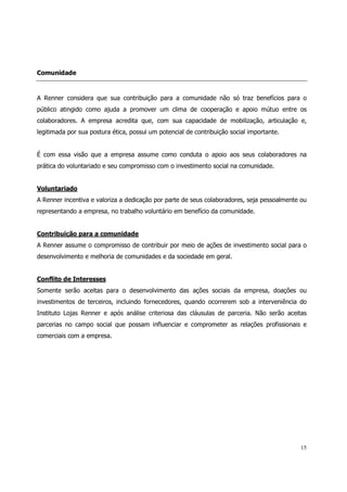 Comunidade



A Renner considera que sua contribuição para a comunidade não só traz benefícios para o
público atingido como ajuda a promover um clima de cooperação e apoio mútuo entre os
colaboradores. A empresa acredita que, com sua capacidade de mobilização, articulação e,
legitimada por sua postura ética, possui um potencial de contribuição social importante.


É com essa visão que a empresa assume como conduta o apoio aos seus colaboradores na
prática do voluntariado e seu compromisso com o investimento social na comunidade.


Voluntariado
A Renner incentiva e valoriza a dedicação por parte de seus colaboradores, seja pessoalmente ou
representando a empresa, no trabalho voluntário em benefício da comunidade.


Contribuição para a comunidade
A Renner assume o compromisso de contribuir por meio de ações de investimento social para o
desenvolvimento e melhoria de comunidades e da sociedade em geral.


Conflito de Interesses
Somente serão aceitas para o desenvolvimento das ações sociais da empresa, doações ou
investimentos de terceiros, incluindo fornecedores, quando ocorrerem sob a interveniência do
Instituto Lojas Renner e após análise criteriosa das cláusulas de parceria. Não serão aceitas
parcerias no campo social que possam influenciar e comprometer as relações profissionais e
comerciais com a empresa.




                                                                                            15
 