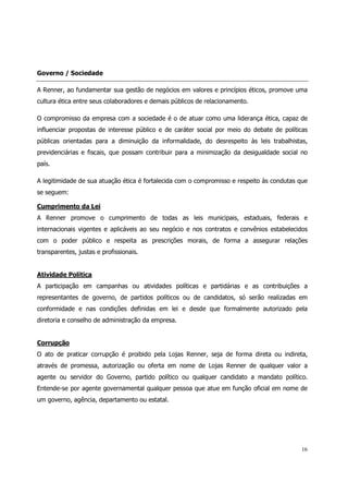Governo / Sociedade

A Renner, ao fundamentar sua gestão de negócios em valores e princípios éticos, promove uma
cultura ética entre seus colaboradores e demais públicos de relacionamento.

O compromisso da empresa com a sociedade é o de atuar como uma liderança ética, capaz de
influenciar propostas de interesse público e de caráter social por meio do debate de políticas
públicas orientadas para a diminuição da informalidade, do desrespeito às leis trabalhistas,
previdenciárias e fiscais, que possam contribuir para a minimização da desigualdade social no
país.

A legitimidade de sua atuação ética é fortalecida com o compromisso e respeito às condutas que
se seguem:

Cumprimento da Lei
A Renner promove o cumprimento de todas as leis municipais, estaduais, federais e
internacionais vigentes e aplicáveis ao seu negócio e nos contratos e convênios estabelecidos
com o poder público e respeita as prescrições morais, de forma a assegurar relações
transparentes, justas e profissionais.


Atividade Política
A participação em campanhas ou atividades políticas e partidárias e as contribuições a
representantes de governo, de partidos políticos ou de candidatos, só serão realizadas em
conformidade e nas condições definidas em lei e desde que formalmente autorizado pela
diretoria e conselho de administração da empresa.


Corrupção
O ato de praticar corrupção é proibido pela Lojas Renner, seja de forma direta ou indireta,
através de promessa, autorização ou oferta em nome de Lojas Renner de qualquer valor a
agente ou servidor do Governo, partido político ou qualquer candidato a mandato político.
Entende-se por agente governamental qualquer pessoa que atue em função oficial em nome de
um governo, agência, departamento ou estatal.




                                                                                           16
 