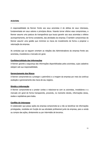 Acionista



A responsabilidade da Renner frente aos seus acionistas é de defesa de seus interesses,
fundamentada em seus valores e princípios éticos. Visando tornar efetivo esse compromisso, a
Renner assume uma postura de transparência que busca garantir aos seus acionistas o efetivo
acompanhamento, de forma consistente, das atividades da empresa. É também compromisso da
Renner assumir uma gestão que minimize os riscos do investimento de forma a propiciar a
valorização da empresa.


As condutas que se seguem orientam as relações dos Administradores da empresa frente aos
acionistas, investidores e mercado em geral.


Confidencialidade das informações
A Renner garante a segurança das informações disponibilizadas pelos acionistas, cujos cadastros
estejam sob sua responsabilidade.


Gerenciamento dos Riscos
A Renner compromete-se a proteger o patrimônio e a imagem da empresa por meio da contínua
avaliação e gerenciamento dos riscos de seu negócio.


Direito a informação
A Renner compromete-se a prestar contas e relacionar-se com os acionistas, investidores e o
mercado em geral de forma transparente, provendo, no momento devido, informações claras,
exatas e eqüitativas para todos.


Conflito de interesses
O colaborador que possui ações da empresa compromete-se a não se beneficiar de informações
privilegiadas, recebidas em função de sua atividade profissional junto da empresa, para a venda
ou compra das ações, diretamente ou por intermédio de terceiros.




                                                                                            18
 