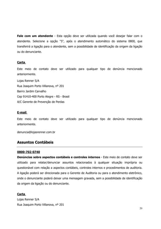 Fale com um atendente - Esta opção deve ser utilizada quando você desejar falar com o
atendente. Selecione a opção "5", após o atendimento automático do sistema 0800, que
transferirá a ligação para o atendente, sem a possibilidade de identificação da origem da ligação
ou do denunciante.


Carta

Este meio de contato deve ser utilizado para qualquer tipo de denúncia mencionado
anteriormente.

Lojas Renner S/A
Rua Joaquim Porto Villanova, nº 201
Bairro Jardim Carvalho
Cep 91410-400 Porto Alegre - RS - Brasil
A/C Gerente de Prevenção de Perdas


E-mail

Este meio de contato deve ser utilizado para qualquer tipo de denúncia mencionado
anteriormente.

denuncia@lojasrenner.com.br


Assuntos Contábeis

0800-702-0740
Denúncias sobre aspectos contábeis e controles internos - Este meio de contato deve ser
utilizado para relatar/denunciar assuntos relacionados à qualquer situação imprópria ou
questionável com relação a aspectos contábeis, controles internos e procedimentos de auditoria.
A ligação poderá ser direcionada para o Gerente de Auditoria ou para o atendimento eletrônico,
onde o denunciante poderá deixar uma mensagem gravada, sem a possibilidade de identificação
da origem da ligação ou do denunciante.


Carta
Lojas Renner S/A
Rua Joaquim Porto Villanova, nº 201
                                                                                              20
 