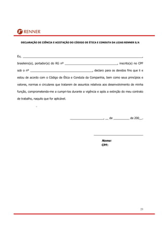 DECLARAÇÃO DE CIÊNCIA E ACEITAÇÃO DO CÓDIGO DE ÉTICA E CONDUTA DA LOJAS RENNER S/A




Eu, ___________________________________________________________________________,

brasileiro(a), portador(a) do RG nº _________________________________, inscrito(a) no CPF

sob o nº _______________________________________, declaro para os devidos fins que li e

estou de acordo com o Código de Ética e Conduta da Companhia, bem como seus princípios e

valores, normas e circulares que tratarem de assuntos relativos aos desenvolvimento de minha

função, comprometendo-me a cumpri-los durante a vigência e após a extinção do meu contrato

de trabalho, naquilo que for aplicável.

               .



                                          _____________________, __ de __________ de 200__.




                                                         _______________________________

                                                               Nome:
                                                               CPF:




                                                                                          23
 
