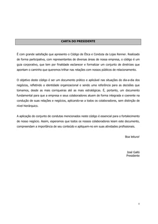 CARTA DO PRESIDENTE



É com grande satisfação que apresento o Código de Ética e Conduta da Lojas Renner. Realizado
de forma participativa, com representantes de diversas áreas de nossa empresa, o código é um
guia corporativo, que tem por finalidade esclarecer e formalizar um conjunto de diretrizes que
apontam o caminho que queremos trilhar nas relações com nossos públicos de relacionamento.


O objetivo deste código é ser um documento prático e aplicável nas situações do dia-a-dia dos
negócios, refletindo a identidade organizacional e sendo uma referência para as decisões que
tomamos, desde as mais corriqueiras até as mais estratégicas. É, portanto, um documento
fundamental para que a empresa e seus colaboradores atuem de forma integrada e coerente na
condução de suas relações e negócios, aplicando-se a todos os colaboradores, sem distinção de
nível hierárquico.


A aplicação do conjunto de condutas mencionados neste código é essencial para o fortalecimento
de nosso negócio. Assim, esperamos que todos os nossos colaboradores leiam este documento,
compreendam a importância de seu conteúdo e apliquem-no em suas atividades profissionais.


                                                                                  Boa leitura!




                                                                                   José Galló
                                                                                   Presidente




                                                                                             4
 