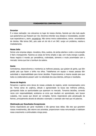 FUNDAMENTOS CORPORATIVOS



Encantar
É a nossa realização: nos colocamos no lugar de nossos clientes, fazendo por eles tudo aquilo
que gostaríamos que fizessem por nós. Devemos entender seus desejos e necessidades, exceder
suas expectativas e, assim, encantá-los. Não somos meros colaboradores, somos encantadores
de clientes. Não temos SAC, pois cada um de nós é um SAC: surgiu um problema, resolva-o
imediatamente.


Nosso Jeito
Somos uma empresa alegre, inovadora, ética, austera, de portas abertas e onde a comunicação
é fácil e transparente. Fazemos as coisas de forma simples e ágil, com muita energia e paixão.
Nosso negócio é movido por persistência, criatividade, otimismo e muita proximidade com o
mercado: temos que tirar o bumbum da cadeira.


Gente
Contratamos, desenvolvemos e mantemos as melhores pessoas, que gostam de gente, que têm
paixão pelo que fazem e brilho nos olhos. Trabalhamos em equipe e nossas pessoas têm
autoridade e responsabilidade para tomar decisões. Proporcionamos a mesma escada para que
todos os colaboradores possam subir na velocidade dos seus talentos, esforços e resultados.


Donos do Negócio
Pensamos e agimos como donos de nossas unidades de negócio, sendo recompensados como
tal. Temos senso de urgência, atitude e agressividade na busca das melhores práticas,
garimpando todas as oportunidades que aparecem no mercado. Tomamos decisões, correndo
riscos com responsabilidade; aceitamos os erros que resultam em aprendizado, sem buscar
culpados, mas causas que devam ser corrigidas. Somos responsáveis pela perpetuação da
Renner, principalmente através de atitudes e exemplos: o exemplo vale mais que mil palavras.


Obstinação por Resultados Excepcionais
Somos responsáveis por gerar resultados e não apenas boas idéias. São eles que garantem
nossos investimentos, dão retorno aos acionistas, proporcionam nossa remuneração e viabilizam
nosso crescimento e continuidade a longo prazo.




                                                                                               5
 