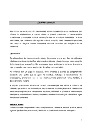 CÓDIGO DE CONDUTA




As condutas que se seguem, são compromissos mútuos, estabelecidos entre a empresa e seus
públicos de relacionamento e buscam orientar as práticas profissionais ou mesmo elucidar
situações que possam gerar conflitos nas relações internas e externas da empresa. Os temas
selecionados, que certamente não esgotam todas as situações, foram considerados prioritários
para compor o código de conduta da empresa, de forma a contribuir para sua gestão ética e
sustentável.



Colaborador

Os colaboradores são os representantes diretos da empresa junto a seus diversos públicos de
relacionamento, tomando decisões, solucionando problemas, criando, inovando e aperfeiçoando,
de forma contínua, seu negócio. São pessoas que fazem a diferença e, portanto, devem ser e
estar preparadas para exercer suas funções da melhor maneira possível.

As lideranças têm um papel de destaque, como referência e exemplo de comportamento,
exercendo uma gestão que se apóia no incentivo, motivação e reconhecimento dos
colaboradores, promovendo não só seu desenvolvimento profissional, como, também, o
desenvolvimento humano.

A empresa promove um ambiente de trabalho, sustentado por seus valores e orientado por
condutas, que estimula um movimento de responsabilidade e cooperação entre os colaboradores
e cria condições para que os compromissos assumidos, com todos os públicos de relacionamento
da empresa, independente do contexto competitivo estabelecido nas relações de mercado, sejam
honrados de forma ética.



Respeito às Leis
Todo colaborador é responsável e tem o compromisso de conhecer e respeitar as leis e normas
vigentes aplicáveis às suas atividades, bem como os procedimentos internos da empresa.




                                                                                           7
 