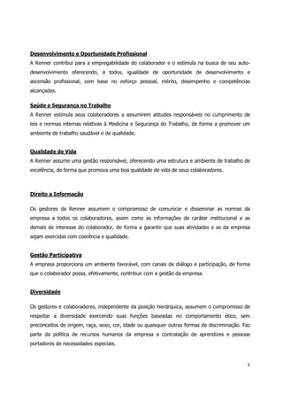 Desenvolvimento e Oportunidade Profissional
A Renner contribui para a empregabilidade do colaborador e o estimula na busca de seu auto-
desenvolvimento oferecendo, a todos, igualdade de oportunidade de desenvolvimento e
ascensão profissional, com base no esforço pessoal, mérito, desempenho e competências
alcançadas.

Saúde e Segurança no Trabalho
A Renner estimula seus colaboradores a assumirem atitudes responsáveis no cumprimento de
leis e normas internas relativas à Medicina e Segurança do Trabalho, de forma a promover um
ambiente de trabalho saudável e de qualidade.


Qualidade de Vida
A Renner assume uma gestão responsável, oferecendo uma estrutura e ambiente de trabalho de
excelência, de forma que promova uma boa qualidade de vida de seus colaboradores.



Direito a Informação

Os gestores da Renner assumem o compromisso de comunicar e disseminar as normas da
empresa a todos os colaboradores, assim como as informações de caráter institucional e as
demais de interesse do colaborador, de forma a garantir que suas atividades e as da empresa
sejam exercidas com coerência e qualidade.


Gestão Participativa
A empresa proporciona um ambiente favorável, com canais de diálogo e participação, de forma
que o colaborador possa, efetivamente, contribuir com a gestão da empresa.


Diversidade

Os gestores e colaboradores, independente da posição hierárquica, assumem o compromisso de
respeitar a diversidade exercendo suas funções baseadas no comportamento ético, sem
preconceitos de origem, raça, sexo, cor, idade ou quaisquer outras formas de discriminação. Faz
parte da política de recursos humanos da empresa a contratação de aprendizes e pessoas
portadores de necessidades especiais.



                                                                                             8
 