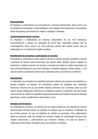 Representação
Os dirigentes e colaboradores, que representarem a empresa externamente, devem honrar com
os princípios de honestidade e responsabilidade, não divulgando informações sem a concordância
prévia da empresa, promovendo sua imagem, reputação e interesses.

Constrangimento Moral e Sexual
Os dirigentes e colaboradores da empresa,           independente de seu nível        hierárquico,
comprometem-se a exercer sua autoridade de forma ética, repudiando qualquer tipo de
constrangimento moral, sexual e de outra natureza, zelando pelo respeito mútuo entre os
colaboradores e um ambiente de trabalho saudável.


Recebimento de presentes e participação em eventos
Os dirigentes e colaboradores devem abster-se de dar ou receber presentes, benefícios e favores
e participar de eventos sociais particulares que possam afetar decisões, facilitar negócios ou
condicionar a relação comercial com terceiros, à exceção de brindes de caráter promocional, de
valor comercial desprezível, para serem utilizados no trabalho (agendas, canetas, blocos...). Em
caso de dúvidas o colaborador deverá buscar orientação junto a sua Gerência ou Diretoria.


Empréstimos
O colaborador que necessitar de empréstimo não deve realizá-lo com pessoas que trabalham ou
desejam trabalhar na empresa. Os empréstimos podem ser realizados com instituições
financeiras, inclusive com as que mantêm relações comerciais com a empresa, desde que não
utilizem dessas relações para influenciar seu empréstimo pessoal. O colaborador não deve utilizar
nenhuma linha de crédito de empréstimo pessoal relacionada aos Produtos Financeiros ofertados
pela Renner, sendo o Cartão Renner veículo deste ou não.


Relações de Parentesco
Os colaboradores da Renner, no exercício de sua função profissional, não poderão ter nenhum
relacionamento comercial direto com parentes em qualquer grau ou indivíduos e instituições de
seu convívio pessoal. No caso da existência de relações de parentesco entre colaboradores
dentro da empresa, estes não poderão ter nenhuma relação de subordinação funcional e/ou
relações operacionais e administrativas que envolvam interface. Em caso de dúvidas o
colaborador deverá buscar orientação junto a sua Gerência ou Diretoria.
                                                                                               9
 