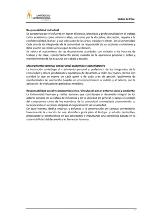 Código de Ética



Responsabilidad individual
Se caracteriza por el esfuerzo en lograr eficiencia, idoneidad y profesionalidad en el trabajo
tanto académico como administrativo, así como por la disciplina, discreción, respeto a la
confidencialidad, lealtad y uso adecuado de las áreas, equipos y bienes de la Universidad.
Cada uno de los integrantes de la comunidad es responsable de sus acciones u omisiones y
debe asumir las consecuencias que de ellas se deriven.
Se valora el acatamiento de las disposiciones acordadas con relación a los horarios de
trabajo y de clase, comportamiento social, cuidado de la apariencia personal y orden y
mantenimiento de los espacios de trabajo y estudio.

Mejoramiento continuo del personal académico y administrativo
La institución contribuye al crecimiento personal y profesional de los integrantes de la
comunidad y ofrece posibilidades equitativas de desarrollo a todos los niveles. Define con
claridad lo que se espera de cada quien y de cada área de gestión. Igualmente da
oportunidades de promoción basadas en el reconocimiento al mérito y al talento, con la
aplicación de evaluaciones periódicas medibles.

Responsabilidad social y compromiso cívico. Vinculación con el entorno social y ambiental
La Universidad favorece y realiza acciones que contribuyen al desarrollo integral de los
actores sociales de su esfera de influencia y de la sociedad en general, y apoya el ejercicio
del compromiso cívico de los miembros de la comunidad universitaria promoviendo su
incorporación en acciones dirigidas al mejoramiento de la sociedad.
De igual manera, dedica recursos y esfuerzo a la conservación del campus universitario,
favoreciendo la creación de una atmósfera grata para el trabajo y estudio productivo,
propiciando la ecoeficiencia en sus actividades e impulsando una conciencia basada en la
sustentabilidad del desarrollo y el bienestar humano.




                                                                                             3
 