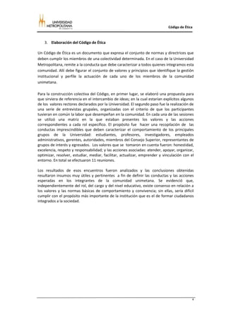 Código de Ética



    3. Elaboración del Código de Ética

Un Código de Ética es un documento que expresa el conjunto de normas y directrices que
deben cumplir los miembros de una colectividad determinada. En el caso de la Universidad
Metropolitana, remite a la conducta que debe caracterizar a todos quienes integramos esta
comunidad. Allí debe figurar el conjunto de valores y principios que identifique la gestión
institucional y perfile la actuación de cada uno de los miembros de la comunidad
unimetana.

Para la construcción colectiva del Código, en primer lugar, se elaboró una propuesta para
que sirviera de referencia en el intercambio de ideas; en la cual estarían explícitos algunos
de los valores rectores declarados por la Universidad. El segundo paso fue la realización de
una serie de entrevistas grupales, organizadas con el criterio de que los participantes
tuvieran en común la labor que desempeñan en la comunidad. En cada una de las sesiones
se utilizó una matriz en la que estaban presentes los valores y las acciones
correspondientes a cada rol específico. El propósito fue hacer una recopilación de las
conductas imprescindibles que deben caracterizar el comportamiento de los principales
grupos de la Universidad: estudiantes, profesores, investigadores, empleados
administrativos, gerentes, autoridades, miembros del Consejo Superior, representantes de
grupos de interés y egresados. Los valores que se tomaron en cuenta fueron: honestidad,
excelencia, respeto y responsabilidad; y las acciones asociadas: atender, apoyar, organizar,
optimizar, resolver, estudiar, mediar, facilitar, actualizar, emprender y vinculación con el
entorno. En total se efectuaron 11 reuniones.

Los resultados de esos encuentros fueron analizados y las conclusiones obtenidas
resultaron insumos muy útiles y pertinentes a fin de definir las conductas y las acciones
esperadas en los integrantes de la comunidad unimetana. Se evidenció que,
independientemente del rol, del cargo y del nivel educativo, existe consenso en relación a
los valores y las normas básicas de comportamiento y convivencia; sin ellas, sería difícil
cumplir con el propósito más importante de la institución que es el de formar ciudadanos
integrados a la sociedad.




                                                                                            4
 