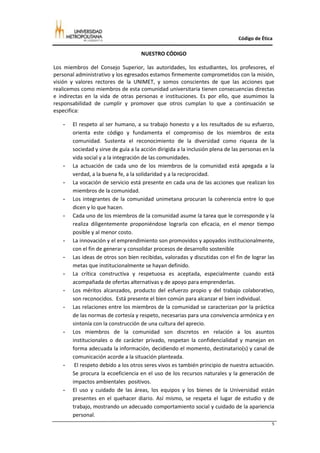 Código de Ética

                                    NUESTRO CÓDIGO

Los miembros del Consejo Superior, las autoridades, los estudiantes, los profesores, el
personal administrativo y los egresados estamos firmemente comprometidos con la misión,
visión y valores rectores de la UNIMET, y somos conscientes de que las acciones que
realicemos como miembros de esta comunidad universitaria tienen consecuencias directas
e indirectas en la vida de otras personas e instituciones. Es por ello, que asumimos la
responsabilidad de cumplir y promover que otros cumplan lo que a continuación se
especifica:

   -   El respeto al ser humano, a su trabajo honesto y a los resultados de su esfuerzo,
       orienta este código y fundamenta el compromiso de los miembros de esta
       comunidad. Sustenta el reconocimiento de la diversidad como riqueza de la
       sociedad y sirve de guía a la acción dirigida a la inclusión plena de las personas en la
       vida social y a la integración de las comunidades.
   -   La actuación de cada uno de los miembros de la comunidad está apegada a la
       verdad, a la buena fe, a la solidaridad y a la reciprocidad.
   -   La vocación de servicio está presente en cada una de las acciones que realizan los
       miembros de la comunidad.
   -   Los integrantes de la comunidad unimetana procuran la coherencia entre lo que
       dicen y lo que hacen.
   -   Cada uno de los miembros de la comunidad asume la tarea que le corresponde y la
       realiza diligentemente proponiéndose lograrla con eficacia, en el menor tiempo
       posible y al menor costo.
   -   La innovación y el emprendimiento son promovidos y apoyados institucionalmente,
       con el fin de generar y consolidar procesos de desarrollo sostenible
   -   Las ideas de otros son bien recibidas, valoradas y discutidas con el fin de lograr las
       metas que institucionalmente se hayan definido.
   -   La crítica constructiva y respetuosa es aceptada, especialmente cuando está
       acompañada de ofertas alternativas y de apoyo para emprenderlas.
   -   Los méritos alcanzados, producto del esfuerzo propio y del trabajo colaborativo,
       son reconocidos. Está presente el bien común para alcanzar el bien individual.
   -   Las relaciones entre los miembros de la comunidad se caracterizan por la práctica
       de las normas de cortesía y respeto, necesarias para una convivencia armónica y en
       sintonía con la construcción de una cultura del aprecio.
   -   Los miembros de la comunidad son discretos en relación a los asuntos
       institucionales o de carácter privado, respetan la confidencialidad y manejan en
       forma adecuada la información, decidiendo el momento, destinatario(s) y canal de
       comunicación acorde a la situación planteada.
   -    El respeto debido a los otros seres vivos es también principio de nuestra actuación.
       Se procura la ecoeficiencia en el uso de los recursos naturales y la generación de
       impactos ambientales positivos.
   -   El uso y cuidado de las áreas, los equipos y los bienes de la Universidad están
       presentes en el quehacer diario. Así mismo, se respeta el lugar de estudio y de
       trabajo, mostrando un adecuado comportamiento social y cuidado de la apariencia
       personal.
                                                                                              5
 