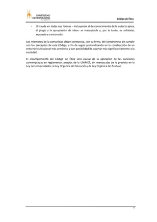 Código de Ética

   -   El fraude en todas sus formas – incluyendo el desconocimiento de la autoría ajena,
       el plagio y la apropiación de ideas- es inaceptable y, por lo tanto, es señalado,
       expuesto y sancionado.

Los miembros de la comunidad dejan constancia, con su firma, del compromiso de cumplir
con los preceptos de este Código, a fin de seguir profundizando en la construcción de un
entorno institucional más armónico y con posibilidad de aportar más significativamente a la
sociedad.

El incumplimiento del Código de Ética será causal de la aplicación de las sanciones
contempladas en reglamentos propios de la UNIMET, sin menoscabo de lo previsto en la
Ley de Universidades, la Ley Orgánica de Educación y la Ley Orgánica del Trabajo.




                                                                                          6
 