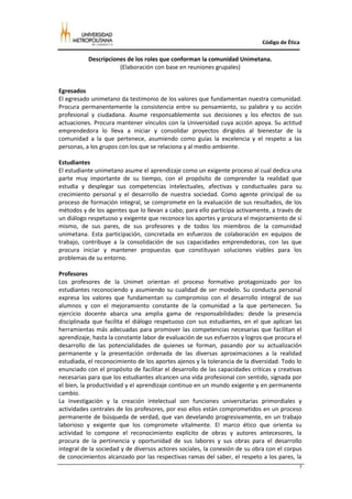 Código de Ética

           Descripciones de los roles que conforman la comunidad Unimetana.
                      (Elaboración con base en reuniones grupales)


Egresados
El egresado unimetano da testimonio de los valores que fundamentan nuestra comunidad.
Procura permanentemente la consistencia entre su pensamiento, su palabra y su acción
profesional y ciudadana. Asume responsablemente sus decisiones y los efectos de sus
actuaciones. Procura mantener vínculos con la Universidad cuya acción apoya. Su actitud
emprendedora lo lleva a iniciar y consolidar proyectos dirigidos al bienestar de la
comunidad a la que pertenece, asumiendo como guías la excelencia y el respeto a las
personas, a los grupos con los que se relaciona y al medio ambiente.

Estudiantes
El estudiante unimetano asume el aprendizaje como un exigente proceso al cual dedica una
parte muy importante de su tiempo, con el propósito de comprender la realidad que
estudia y desplegar sus competencias intelectuales, afectivas y conductuales para su
crecimiento personal y el desarrollo de nuestra sociedad. Como agente principal de su
proceso de formación integral, se compromete en la evaluación de sus resultados, de los
métodos y de los agentes que lo llevan a cabo; para ello participa activamente, a través de
un diálogo respetuoso y exigente que reconoce los aportes y procura el mejoramiento de sí
mismo, de sus pares, de sus profesores y de todos los miembros de la comunidad
unimetana. Esta participación, concretada en esfuerzos de colaboración en equipos de
trabajo, contribuye a la consolidación de sus capacidades emprendedoras, con las que
procura iniciar y mantener propuestas que constituyan soluciones viables para los
problemas de su entorno.

Profesores
Los profesores de la Unimet orientan el proceso formativo protagonizado por los
estudiantes reconociendo y asumiendo su cualidad de ser modelo. Su conducta personal
expresa los valores que fundamentan su compromiso con el desarrollo integral de sus
alumnos y con el mejoramiento constante de la comunidad a la que pertenecen. Su
ejercicio docente abarca una amplia gama de responsabilidades: desde la presencia
disciplinada que facilita el diálogo respetuoso con sus estudiantes, en el que aplican las
herramientas más adecuadas para promover las competencias necesarias que facilitan el
aprendizaje, hasta la constante labor de evaluación de sus esfuerzos y logros que procura el
desarrollo de las potencialidades de quienes se forman, pasando por su actualización
permanente y la presentación ordenada de las diversas aproximaciones a la realidad
estudiada, el reconocimiento de los aportes ajenos y la tolerancia de la diversidad. Todo lo
enunciado con el propósito de facilitar el desarrollo de las capacidades críticas y creativas
necesarias para que los estudiantes alcancen una vida profesional con sentido, signada por
el bien, la productividad y el aprendizaje continuo en un mundo exigente y en permanente
cambio.
La investigación y la creación intelectual son funciones universitarias primordiales y
actividades centrales de los profesores, por eso ellos están comprometidos en un proceso
permanente de búsqueda de verdad, que van develando progresivamente, en un trabajo
laborioso y exigente que los compromete vitalmente. El marco ético que orienta su
actividad lo compone el reconocimiento explícito de obras y autores antecesores, la
procura de la pertinencia y oportunidad de sus labores y sus obras para el desarrollo
integral de la sociedad y de diversos actores sociales, la conexión de su obra con el corpus
de conocimientos alcanzado por las respectivas ramas del saber, el respeto a los pares, la
                                                                                            7
 