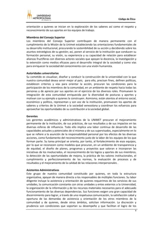 Código de Ética

orientación a quienes se inician en la exploración de los saberes así como el respeto y
reconocimiento de sus aportes en los equipos de trabajo.

Miembros del Consejo Superior
Los miembros del Consejo Superior contribuyen de manera permanente con el
cumplimiento de la Misión de la Unimet estableciendo las orientaciones fundamentales de
su desarrollo institucional, procurando la sostenibilidad de su acción y decidiendo sobre los
asuntos estratégicos de su gestión; así, ponen al servicio de la institución que conducen su
formación personal, su visión, su experiencia y su capacidad de relación para establecer
alianzas fructíferas con diversos actores sociales que apoyan la docencia, la investigación y
la extensión como medios eficaces para el desarrollo integral de la sociedad y como vías
para enriquecer la sociedad del conocimiento con una visión humanista.

Autoridades universitarias
Su cometido es visualizar, diseñar y conducir la construcción de la universidad con la que
nuestra comunidad desea servir mejor al país; para ello, precisan fines, definen políticas,
establecen criterios y vías para orientar la acción, procuran las condiciones para la
participación de los miembros de la comunidad, en un ambiente de respeto hacia todas las
personas y de aprecio por sus aportes en el ejercicio de los diversos roles. Promueven la
integración de esta comunidad enriquecida por la diversidad de posturas y aportes y
motivan con su ejemplo a quienes la construyen. Asimismo, están atentos al entorno social,
económico y político, representan y son voz de la institución, promueven los aportes de
saberes y criterios de la Unimet a la sociedad venezolana y coordinan los esfuerzos para
aprovechar las oportunidades de su contribución a la sociedad global.

Gerentes
Los gerentes académicos y administrativos de la UNIMET procuran el mejoramiento
permanente de la institución, de sus prácticas, de sus resultados y de sus impactos en las
diversas esferas de influencia. Todo ello implica una labor continua de desarrollo de las
capacidades actuales y potenciales de sí mismos y de sus supervisados, especialmente en lo
que se refiere a la asunción de la responsabilidad personal por los efectos de las diversas
acciones, como fundamento del reconocimiento justo de la labor de los equipos de los que
forman parte. Su tarea principal se orienta, por tanto, al fortalecimiento de esos equipos,
por lo que se reconocen como modelos que procuran, en un ambiente de transparencia y
de equidad, el diseño de planes, programas y proyectos que valoran e incorporan las
iniciativas de los involucrados, el reconocimiento de los logros y aportes de sus miembros,
la detección de las oportunidades de mejora, la práctica de los valores institucionales, el
cumplimiento y perfeccionamiento de las normas, la evaluación de procesos y de
resultados y el mejoramiento de la calidad de las relaciones interpersonales .

Asistentes Administrativos
Este grupo de nuestra comunidad constituido por quienes, en toda la estructura
organizativa, apoyan de manera directa a los responsables de múltiples funciones. Su labor
diligente incluye la asistencia y orientación de quienes requerimos de los servicios de sus
unidades, la comunicación constante con otras unidades y entes externos a la Universidad,
la organización de la información y de los recursos materiales necesarios para el adecuado
funcionamiento de las diversas dependencias. Sus funciones exigen una gran capacidad de
discernimiento para lograr, a través de una respetuosa comunicación, la satisfacción cabal y
oportuna de las demandas de asistencia y orientación de los otros miembros de la
comunidad y de quienes, desde otros ámbitos, solicitan información. La discreción y
prudencia son condiciones que soportan su desempeño y que facilitan el logro de los
                                                                                            8
 