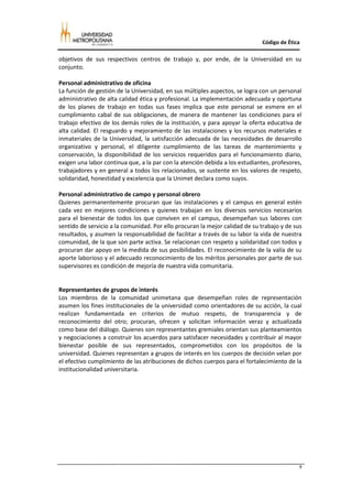 Código de Ética

objetivos de sus respectivos centros de trabajo y, por ende, de la Universidad en su
conjunto.

Personal administrativo de oficina
La función de gestión de la Universidad, en sus múltiples aspectos, se logra con un personal
administrativo de alta calidad ética y profesional. La implementación adecuada y oportuna
de los planes de trabajo en todas sus fases implica que este personal se esmere en el
cumplimiento cabal de sus obligaciones, de manera de mantener las condiciones para el
trabajo efectivo de los demás roles de la institución, y para apoyar la oferta educativa de
alta calidad. El resguardo y mejoramiento de las instalaciones y los recursos materiales e
inmateriales de la Universidad, la satisfacción adecuada de las necesidades de desarrollo
organizativo y personal, el diligente cumplimiento de las tareas de mantenimiento y
conservación, la disponibilidad de los servicios requeridos para el funcionamiento diario,
exigen una labor continua que, a la par con la atención debida a los estudiantes, profesores,
trabajadores y en general a todos los relacionados, se sustente en los valores de respeto,
solidaridad, honestidad y excelencia que la Unimet declara como suyos.

Personal administrativo de campo y personal obrero
Quienes permanentemente procuran que las instalaciones y el campus en general estén
cada vez en mejores condiciones y quienes trabajan en los diversos servicios necesarios
para el bienestar de todos los que conviven en el campus, desempeñan sus labores con
sentido de servicio a la comunidad. Por ello procuran la mejor calidad de su trabajo y de sus
resultados, y asumen la responsabilidad de facilitar a través de su labor la vida de nuestra
comunidad, de la que son parte activa. Se relacionan con respeto y solidaridad con todos y
procuran dar apoyo en la medida de sus posibilidades. El reconocimiento de la valía de su
aporte laborioso y el adecuado reconocimiento de los méritos personales por parte de sus
supervisores es condición de mejoría de nuestra vida comunitaria.


Representantes de grupos de interés
Los miembros de la comunidad unimetana que desempeñan roles de representación
asumen los fines institucionales de la universidad como orientadores de su acción, la cual
realizan fundamentada en criterios de mutuo respeto, de transparencia y de
reconocimiento del otro; procuran, ofrecen y solicitan información veraz y actualizada
como base del diálogo. Quienes son representantes gremiales orientan sus planteamientos
y negociaciones a construir los acuerdos para satisfacer necesidades y contribuir al mayor
bienestar posible de sus representados, comprometidos con los propósitos de la
universidad. Quienes representan a grupos de interés en los cuerpos de decisión velan por
el efectivo cumplimiento de las atribuciones de dichos cuerpos para el fortalecimiento de la
institucionalidad universitaria.




                                                                                            9
 