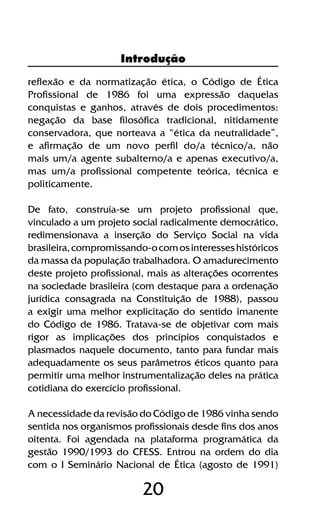 20
reflexão e da normatização ética, o Código de Ética
Profissional de 1986 foi uma expressão daquelas
conquistas e ganhos, através de dois procedimentos:
negação da base filosófica tradicional, nitidamente
conservadora, que norteava a “ética da neutralidade”,
e afirmação de um novo perfil do/a técnico/a, não
mais um/a agente subalterno/a e apenas executivo/a,
mas um/a profissional competente teórica, técnica e
politicamente.
De fato, construía-se um projeto profissional que,
vinculado a um projeto social radicalmente democrático,
redimensionava a inserção do Serviço Social na vida
brasileira,compromissando-ocomosinteresseshistóricos
da massa da população trabalhadora. O amadurecimento
deste projeto profissional, mais as alterações ocorrentes
na sociedade brasileira (com destaque para a ordenação
jurídica consagrada na Constituição de 1988), passou
a exigir uma melhor explicitação do sentido imanente
do Código de 1986. Tratava-se de objetivar com mais
rigor as implicações dos princípios conquistados e
plasmados naquele documento, tanto para fundar mais
adequadamente os seus parâmetros éticos quanto para
permitir uma melhor instrumentalização deles na prática
cotidiana do exercício profissional.
A necessidade da revisão do Código de 1986 vinha sendo
sentida nos organismos profissionais desde fins dos anos
oitenta. Foi agendada na plataforma programática da
gestão 1990/1993 do CFESS. Entrou na ordem do dia
com o I Seminário Nacional de Ética (agosto de 1991)
Introdução
 