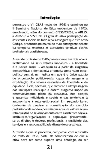 21
perpassou o VII CBAS (maio de 1992) e culminou no
II Seminário Nacional de Ética (novembro de 1992),
envolvendo, além do conjunto CFESS/CRESS, a ABESS,
a ANAS e a SESSUNE. O grau de ativa participação de
assistentes sociais de todo o país assegura que este novo
Código, produzido no marco do mais abrangente debate
da categoria, expressa as aspirações coletivas dos/as
profissionais brasileiros/as.
A revisão do texto de 1986 processou-se em dois níveis.
Reafirmando os seus valores fundantes - a liberdade
e a justiça social -, articulou-os a partir da exigência
democrática: a democracia é tomada como valor ético-
político central, na medida em que é o único padrão
de organização político-social capaz de assegurar a
explicitação dos valores essenciais da liberdade e da
equidade. É ela, ademais, que favorece a ultrapassagem
das limitações reais que a ordem burguesa impõe ao
desenvolvimento pleno da cidadania, dos direitos
e garantias individuais e sociais e das tendências à
autonomia e à autogestão social. Em segundo lugar,
cuidou-se de precisar a normatização do exercício
profissional de modo a permitir que aqueles valores sejam
retraduzidos no relacionamento entre assistentes sociais,
instituições/organizações e população, preservando-
se os direitos e deveres profissionais, a qualidade dos
serviços e a responsabilidade diante do/a usuário/a.
A revisão a que se procedeu, compatível com o espírito
do texto de 1986, partiu da compreensão de que a
ética deve ter como suporte uma ontologia do ser
Introdução
 