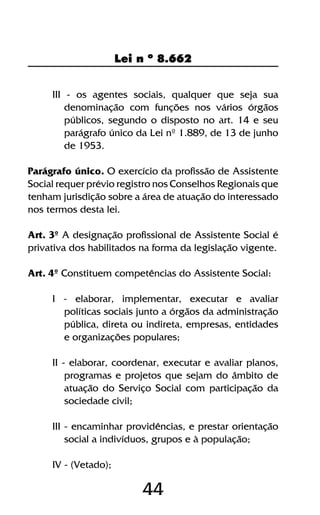 44
Lei n º 8.662
III - os agentes sociais, qualquer que seja sua
denominação com funções nos vários órgãos
públicos, segundo o disposto no art. 14 e seu
parágrafo único da Lei nº 1.889, de 13 de junho
de 1953.
Parágrafo único. O exercício da profissão de Assistente
Social requer prévio registro nos Conselhos Regionais que
tenham jurisdição sobre a área de atuação do interessado
nos termos desta lei.
Art. 3º A designação profissional de Assistente Social é
privativa dos habilitados na forma da legislação vigente.
Art. 4º Constituem competências do Assistente Social:
I - elaborar, implementar, executar e avaliar
políticas sociais junto a órgãos da administração
pública, direta ou indireta, empresas, entidades
e organizações populares;
II - elaborar, coordenar, executar e avaliar planos,
programas e projetos que sejam do âmbito de
atuação do Serviço Social com participação da
sociedade civil;
III - encaminhar providências, e prestar orientação
social a indivíduos, grupos e à população;
IV - (Vetado);
 