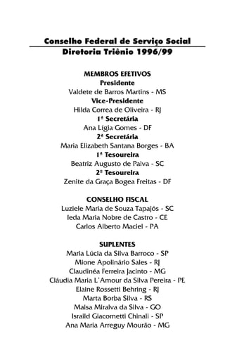 Diretoria Triênio 1996/99
MEMBROS EFETIVOS
Presidente
Valdete de Barros Martins - MS
Vice-Presidente
Hilda Correa de Oliveira - RJ
1ª Secretária
Ana Lígia Gomes - DF
2ª Secretária
Maria Elizabeth Santana Borges - BA
1ª Tesoureira
Beatriz Augusto de Paiva - SC
2º Tesoureira
Zenite da Graça Bogea Freitas - DF
CONSELHO FISCAL
Luziele Maria de Souza Tapajós - SC
Ieda Maria Nobre de Castro - CE
Carlos Alberto Maciel - PA
SUPLENTES
Maria Lúcia da Silva Barroco - SP
Mione Apolinário Sales - RJ
Claudinéa Ferreira Jacinto - MG
Cláudia Maria L’Amour da Silva Pereira - PE
Elaine Rossetti Behring - RJ
Marta Borba Silva - RS
Maisa Miralva da Silva - GO
Israild Giacometti Chinali - SP
Ana Maria Arreguy Mourão - MG
Conselho Federal de Serviço Social
 