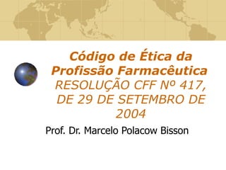 Código de Ética da Profissão Farmacêutica   RESOLUÇÃO CFF Nº 417, DE 29 DE SETEMBRO DE 2004 Prof. Dr. Marcelo Polacow Bisson 