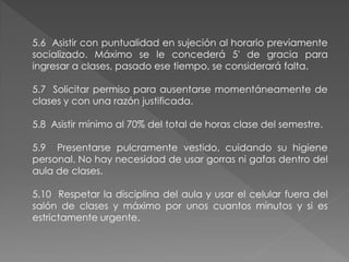 5.6 Asistir con puntualidad en sujeción al horario previamente
socializado. Máximo se le concederá 5' de gracia para
ingresar a clases, pasado ese tiempo, se considerará falta.

5.7 Solicitar permiso para ausentarse momentáneamente de
clases y con una razón justificada.

5.8 Asistir mínimo al 70% del total de horas clase del semestre.

5.9 Presentarse pulcramente vestido, cuidando su higiene
personal. No hay necesidad de usar gorras ni gafas dentro del
aula de clases.

5.10 Respetar la disciplina del aula y usar el celular fuera del
salón de clases y máximo por unos cuantos minutos y si es
estrictamente urgente.
 