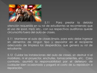 5.11      Para prestar la debida
atención requerida en su rol de estudiantes se recomienda que
el uso de ipod, mp3, etc., con sus respectivos audífonos quede
circunscrita fuera del aula de clases.

5.11 Mantener el aula de clases limpia, para esto debe ingresar
sin alimentos de ningún tipo y depositar en el recipiente
adecuado de limpieza los desperdicios que genera su rol de
estudiante.

5.12 Cuidar las instalaciones del aula de clases, sin destruir ni el
mobiliario, ni el proyector, enchufes, tomacorrientes, etc. Caso
contrario, asumirá la responsabilidad por el deterioro de
cualquier bien ocasionado y pagará el costo de su reposición o
reparación.
 