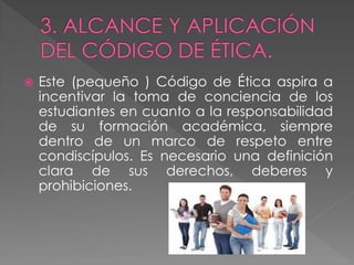    Este (pequeño ) Código de Ética aspira a
    incentivar la toma de conciencia de los
    estudiantes en cuanto a la responsabilidad
    de su formación académica, siempre
    dentro de un marco de respeto entre
    condiscípulos. Es necesario una definición
    clara de sus derechos, deberes y
    prohibiciones.
 