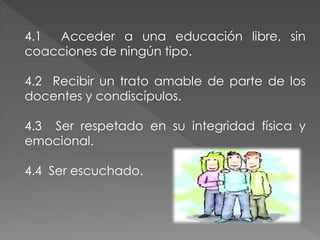 4.1 Acceder a una educación libre, sin
coacciones de ningún tipo.

4.2 Recibir un trato amable de parte de los
docentes y condiscípulos.

4.3 Ser respetado en su integridad física y
emocional.

4.4 Ser escuchado.
 