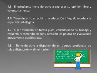 4.5 El estudiante tiene derecho a expresar su opinión libre y
voluntariamente.

4.6 Tiene derecho a recibir una educación integral, acorde a la
especialidad elegida.

4.7 A ser evaluado de forma justa, considerando su trabajo y
esfuerzo y tomando en consideración las pautas de evaluación
previamente establecidas.

4.8 Tiene derecho a disponer de un tiempo prudencial de
relax, distracción y alimentación.
 