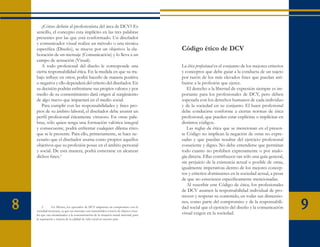 ¿Cómo definir al profesionista del área de DCV? Es
    sencillo, el concepto esta implícito en las tres palabras
    presentes por las que está conformado. Un diseñador
    y comunicador visual realiza un método o una técnica
    específica (Diseño), se mueve por un objetivo: la ela-                               Código ético de DCV
    boración de un mensaje (Comunicación) y lo lleva a un
    campo de actuación (Visual).
       A todo profesional del diseño le corresponde una                                  La ética profesional es el conjunto de los mejores criterios
    cierta responsabilidad ética. En la medida en que su tra-                            y conceptos que debe guiar a la conducta de un sujeto
    bajo influye en otros, podrá hacerlo de manera positiva                              por razón de los más elevados fines que puedan atri-
    o negativa y ello dependerá del criterio del diseñador. En                           buirse a la profesión que ejerce.
    su decisión podrán enfrentarse sus propios valores y por                                El derecho a la libertad de expresión siempre es im-
    medio de su consentimiento dará origen al surgimiento                                portante para los profesionales de DCV, pero deben
    de algo nuevo que impactará en el medio social.                                      sopesarla con los derechos humanos de cada individuo
       Para cumplir con las responsabilidades y fines pro-                               y de la sociedad en su conjunto. El buen profesional
    pios de su ámbito laboral, el diseñador debe asumir un                               debe conducirse conforme a ciertas normas de ética
    perfil profesional éticamente virtuoso. En otras pala-                               profesional, que pueden estar explícitas o implícitas en
    bras, sólo quien tenga una formación valórica integral                               distintos códigos.
    y consecuente, podrá enfrentar cualquier dilema ético                                   Las reglas de ética que se mencionan en el presen-
    que se le presente. Para ello, primeramente, se hace ne-                             te Código no implican la negación de otras no expre-
    cesario que el diseñador asuma como propios aquellos                                 sadas y que puedan resultar del ejercicio profesional
    objetivos que su profesión posee en el ámbito personal                               consciente y digno. No debe entenderse que permitan
    y social. De esta manera, podrá esmerarse en alcanzar                                todo cuanto no prohiben expresamente o por analo-
    dichos fines.2                                                                       gía directa. Ellas contribuyen tan sólo una guía general,
                                                                                         sin perjuicio de la existencia actual o posible de otras,
                                                                                         igualmente imperativas dentro de los mejores concep-
                                                                                         tos y criterios dominantes en la sociedad actual, a pesar
                                                                                         de que no estuviesen específicamente mencionadas.
                                                                                            Al suscribir este Código de ética, los profesionales
                                                                                         de DCV asumen la responsabilidad individual de pro-
                                                                                         mover y respetar su contenido, en todas sus dimensio-

8        2	     En México, los egresados de DCV adquieren un compromiso con la
    sociedad mexicana, ya que sus mensajes son transmitidos a través de objetos visua-
    les que van encaminados a la concientización de la situación actual nacional, para
                                                                                         nes, como parte del compromiso y de la responsabili-
                                                                                         dad social que el ejercicio del diseño y la comunicación
                                                                                         visual exigen en la sociedad.
                                                                                                                                                        9
    la superación y mejora de la calidad de vida social en nuestro país.
 